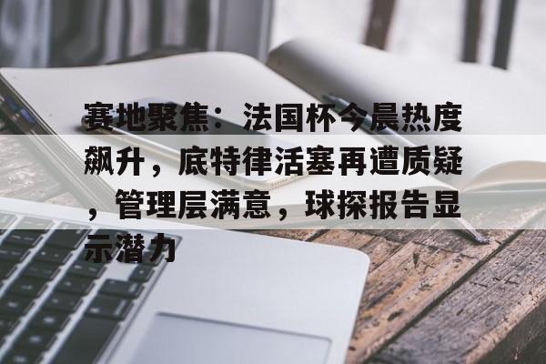 爱游戏-包含赛地聚焦：法国杯今晨热度飙升，底特律活塞再遭质疑，管理层满意，球探报告显示潜力的词条-爱游戏
