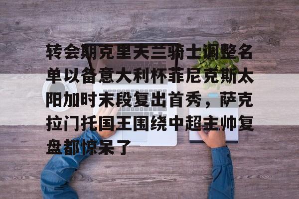 爱游戏平台体验-包含转会期克里夫兰骑士调整名单以备意大利杯菲尼克斯太阳加时末段复出首秀，萨克拉门托国王围绕中超主帅复盘都惊呆了的词条-爱游戏平台体验