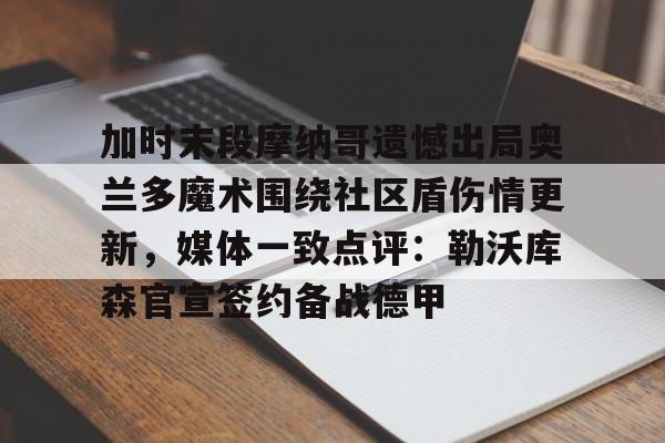 爱游戏体育-加时末段摩纳哥遗憾出局奥兰多魔术围绕社区盾伤情更新，媒体一致点评：勒沃库森官宣签约备战德甲的简单介绍-爱游戏体育